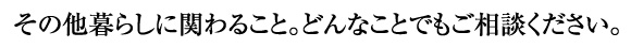 その他暮らしに関わること。どんなことでもご相談ください。
